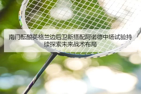 南门酝酿英格兰边后卫新搭配阿诺德中场试验持续探索未来战术布局